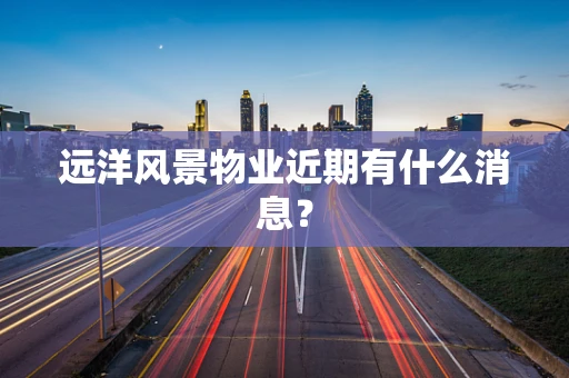 远洋风景物业近期有什么消息？