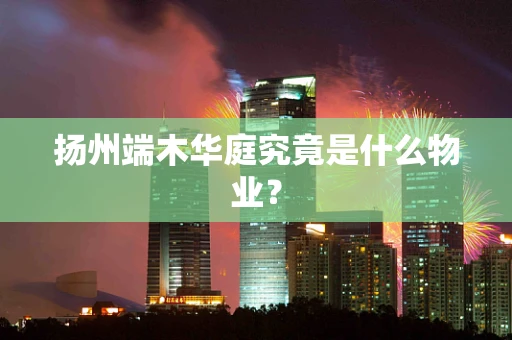 扬州端木华庭究竟是什么物业？